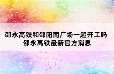 邵永高铁和邵阳南广场一起开工吗 邵永高铁最新官方消息